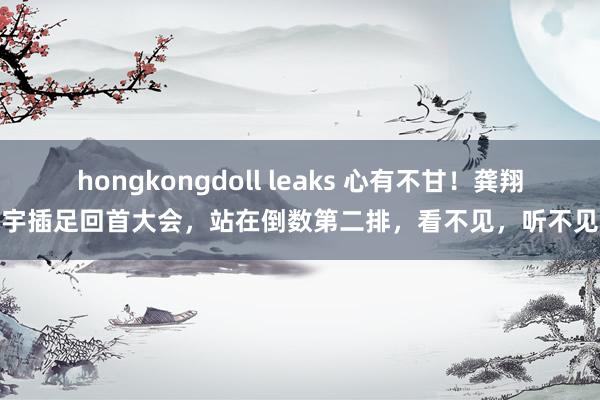 hongkongdoll leaks 心有不甘！龚翔宇插足回首大会，站在倒数第二排，看不见，听不见