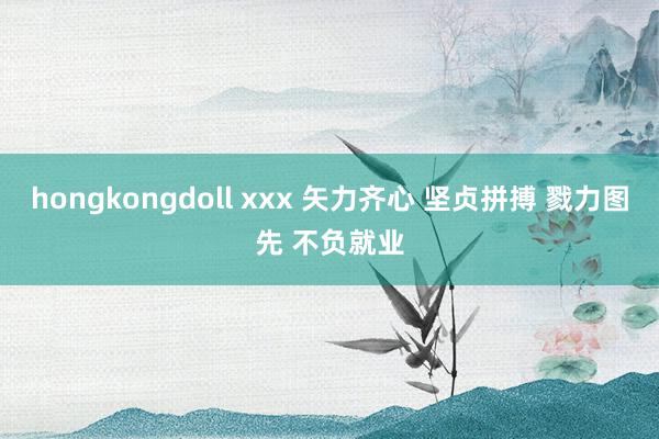 hongkongdoll xxx 矢力齐心 坚贞拼搏 戮力图先 不负就业