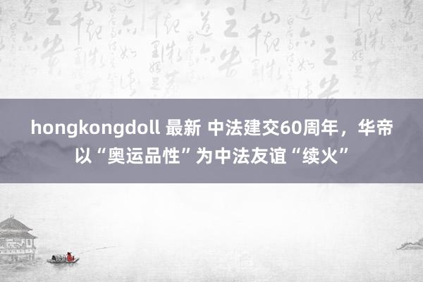 hongkongdoll 最新 中法建交60周年，华帝以“奥运品性”为中法友谊“续火”