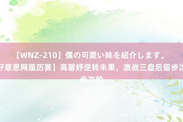 【WNZ-210】僕の可愛い妹を紹介します。 【好意思网履历赛】高馨妤逆转未果，激战三盘后留步次轮