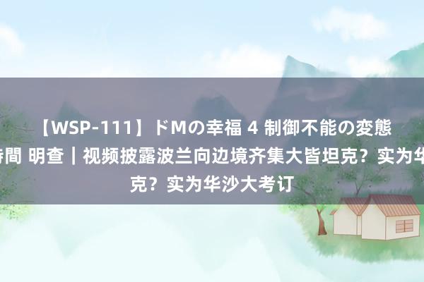 【WSP-111】ドMの幸福 4 制御不能の変態ボディ4時間 明查｜视频披露波兰向边境齐集大皆坦克？实为华沙大考订