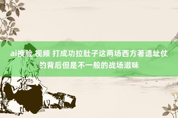 ai换脸 视频 打成功拉肚子这两场西方著遗址仗的背后但是不一般的战场滋味