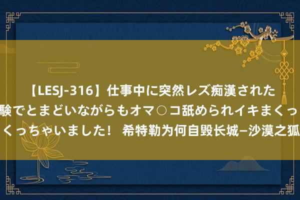 【LESJ-316】仕事中に突然レズ痴漢された私（ノンケ）初めての経験でとまどいながらもオマ○コ舐められイキまくっちゃいました！ 希特勒为何自毁长城—沙漠之狐隆好意思尔自尽原因