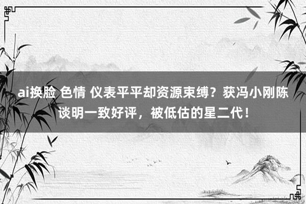 ai换脸 色情 仪表平平却资源束缚？获冯小刚陈谈明一致好评，被低估的星二代！