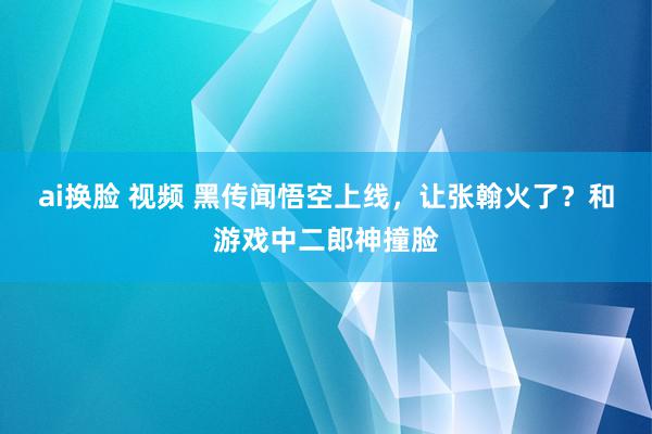 ai换脸 视频 黑传闻悟空上线，让张翰火了？和游戏中二郎神撞脸