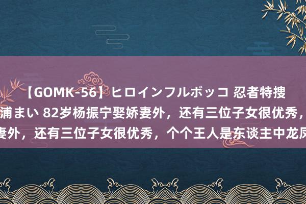 【GOMK-56】ヒロインフルボッコ 忍者特捜隊バードファイター 三浦まい 82岁杨振宁娶娇妻外，还有三位子女很优秀，个个王人是东谈主中龙凤