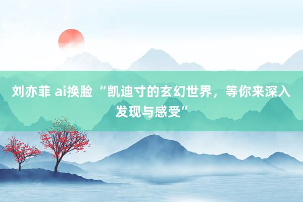 刘亦菲 ai换脸 “凯迪寸的玄幻世界，等你来深入发现与感受”