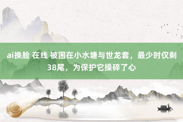 ai换脸 在线 被困在小水塘与世龙套，最少时仅剩38尾，为保护它操碎了心