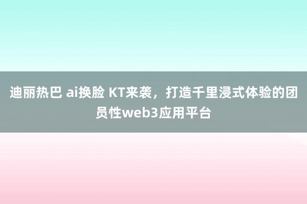 迪丽热巴 ai换脸 KT来袭，打造千里浸式体验的团员性web3应用平台