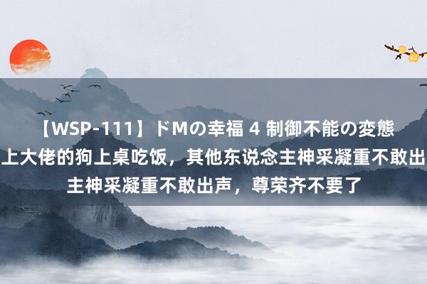 【WSP-111】ドMの幸福 4 制御不能の変態ボディ4時間 饭局上大佬的狗上桌吃饭，其他东说念主神采凝重不敢出声，尊荣齐不要了