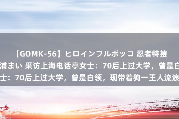 【GOMK-56】ヒロインフルボッコ 忍者特捜隊バードファイター 三浦まい 采访上海电话亭女士：70后上过大学，曾是白领，现带着狗一王人流浪