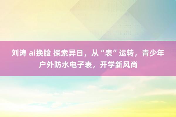 刘涛 ai换脸 探索异日，从“表”运转，青少年户外防水电子表，开学新风尚