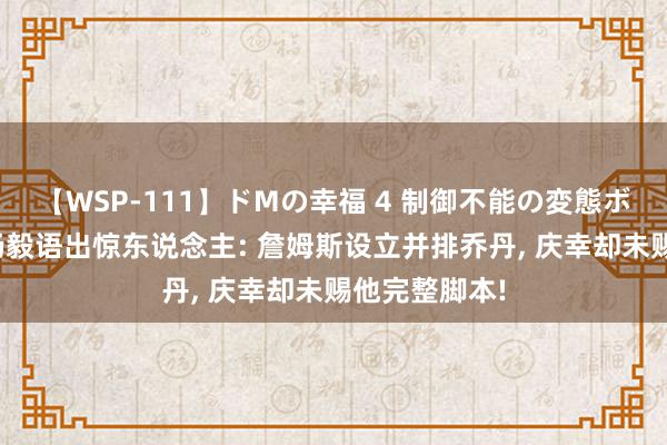 【WSP-111】ドMの幸福 4 制御不能の変態ボディ4時間 杨毅语出惊东说念主: 詹姆斯设立并排乔丹, 庆幸却未赐他完整脚本!