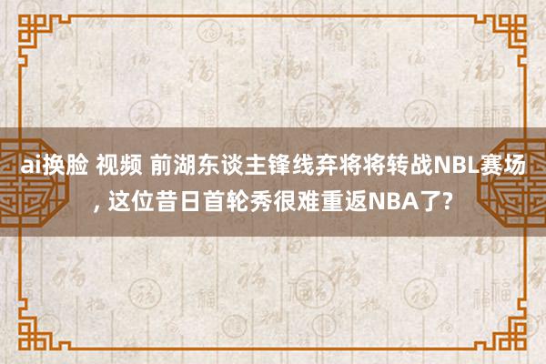 ai换脸 视频 前湖东谈主锋线弃将将转战NBL赛场, 这位昔日首轮秀很难重返NBA了?