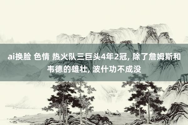 ai换脸 色情 热火队三巨头4年2冠, 除了詹姆斯和韦德的雄壮, 波什功不成没