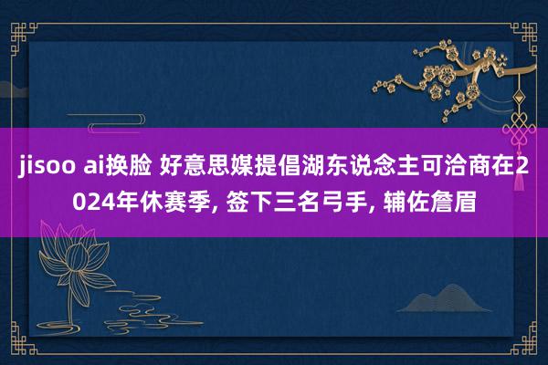 jisoo ai换脸 好意思媒提倡湖东说念主可洽商在2024年休赛季, 签下三名弓手, 辅佐詹眉