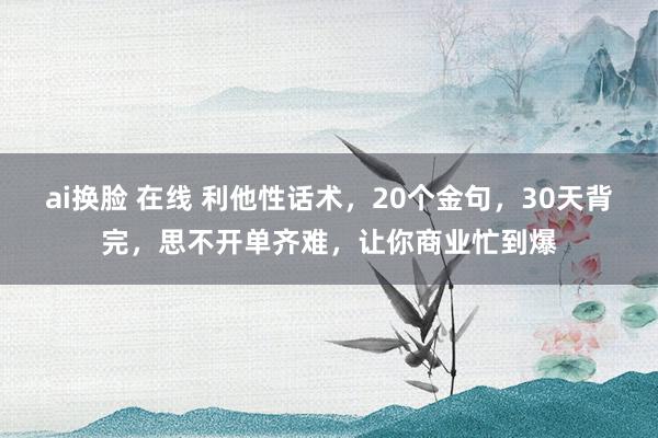 ai换脸 在线 利他性话术，20个金句，30天背完，思不开单齐难，让你商业忙到爆