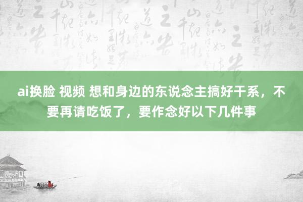 ai换脸 视频 想和身边的东说念主搞好干系，不要再请吃饭了，要作念好以下几件事