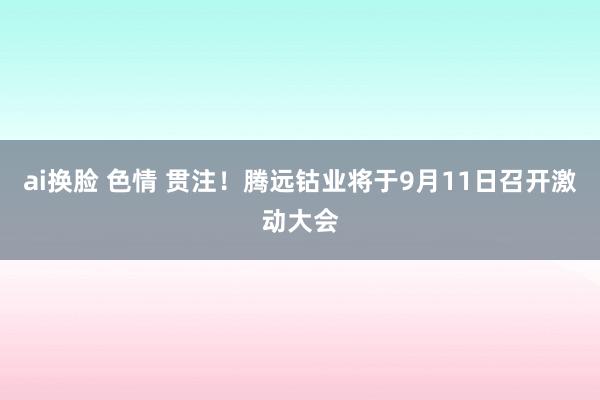 ai换脸 色情 贯注！腾远钴业将于9月11日召开激动大会