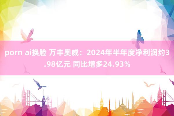 porn ai换脸 万丰奥威：2024年半年度净利润约3.98亿元 同比增多24.93%