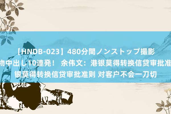 【HNDB-023】480分間ノンストップ撮影 ノーカット編集で本物中出し10連発！ 余伟文：港银莫得转换信贷审批准则 对客户不会一刀切