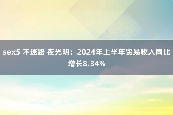 sex5 不迷路 夜光明：2024年上半年贸易收入同比增长8.34%