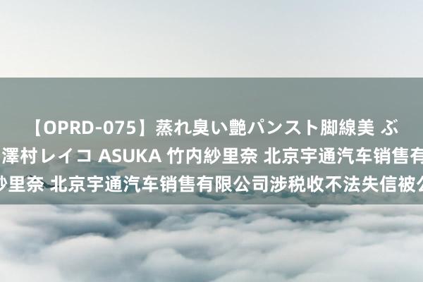 【OPRD-075】蒸れ臭い艶パンスト脚線美 ぶっかけゴックン大乱交 澤村レイコ ASUKA 竹内紗里奈 北京宇通汽车销售有限公司涉税收不法失信被公示