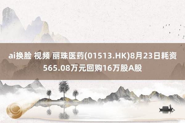 ai换脸 视频 丽珠医药(01513.HK)8月23日耗资565.08万元回购16万股A股