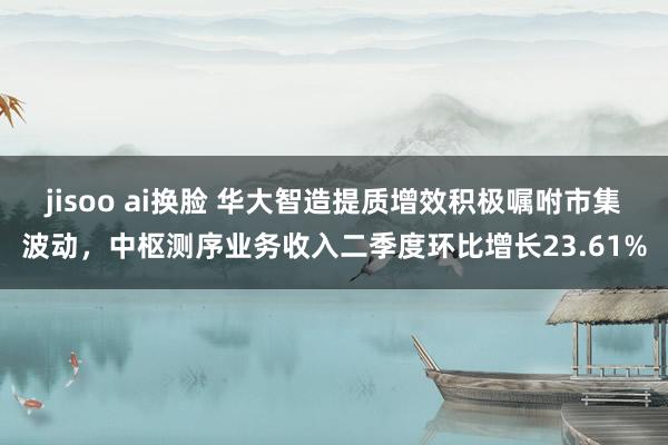 jisoo ai换脸 华大智造提质增效积极嘱咐市集波动，中枢测序业务收入二季度环比增长23.61%