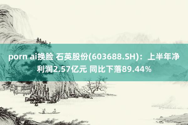 porn ai换脸 石英股份(603688.SH)：上半年净利润2.57亿元 同比下落89.44%