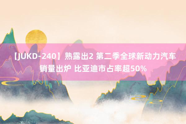 【JUKD-240】熟露出2 第二季全球新动力汽车销量出炉 比亚迪市占率超50%