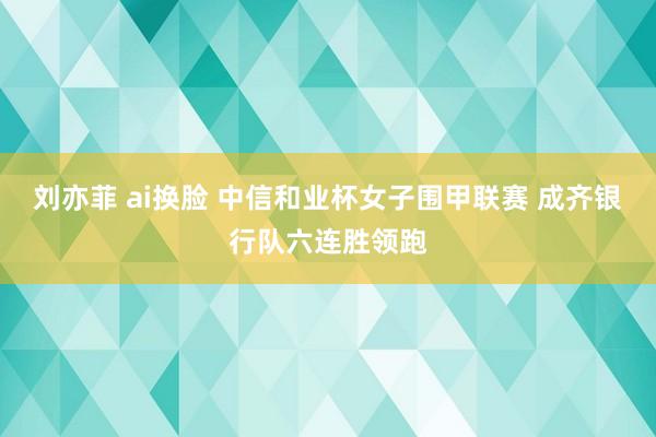 刘亦菲 ai换脸 中信和业杯女子围甲联赛 成齐银行队六连胜领跑