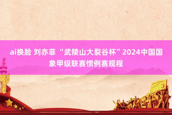 ai换脸 刘亦菲 “武陵山大裂谷杯”2024中国国象甲级联赛惯例赛规程