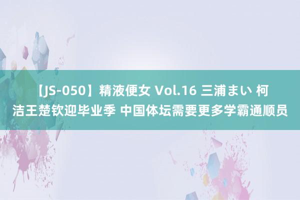 【JS-050】精液便女 Vol.16 三浦まい 柯洁王楚钦迎毕业季 中国体坛需要更多学霸通顺员