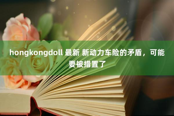 hongkongdoll 最新 新动力车险的矛盾，可能要被措置了