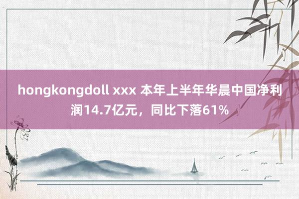 hongkongdoll xxx 本年上半年华晨中国净利润14.7亿元，同比下落61%