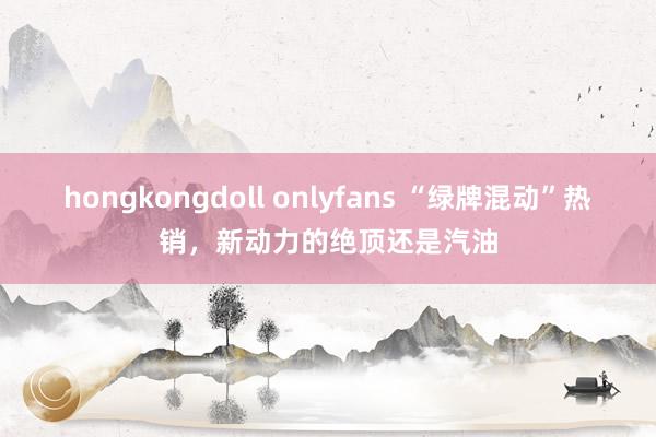 hongkongdoll onlyfans “绿牌混动”热销，新动力的绝顶还是汽油