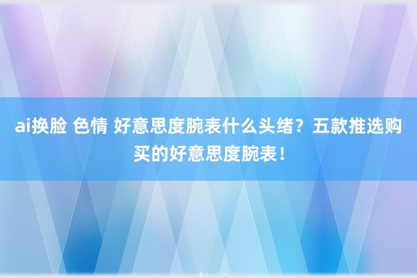 ai换脸 色情 好意思度腕表什么头绪？五款推选购买的好意思度腕表！