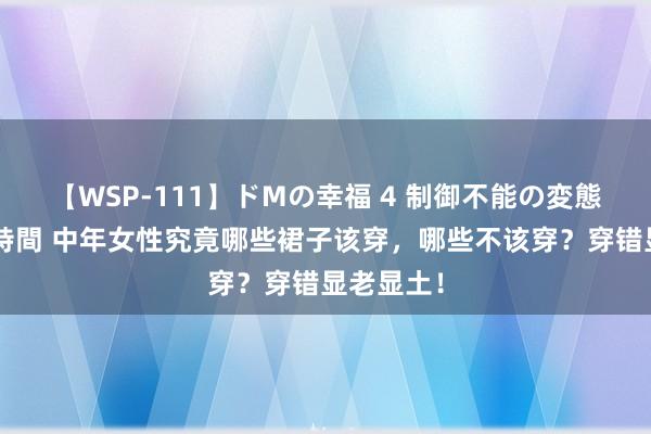 【WSP-111】ドMの幸福 4 制御不能の変態ボディ4時間 中年女性究竟哪些裙子该穿，哪些不该穿？穿错显老显土！