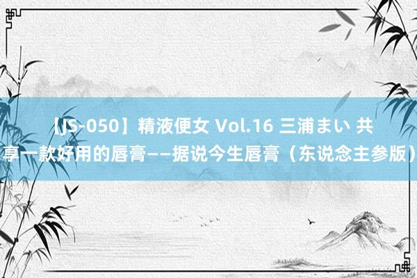 【JS-050】精液便女 Vol.16 三浦まい 共享一款好用的唇膏——据说今生唇膏（东说念主参版）