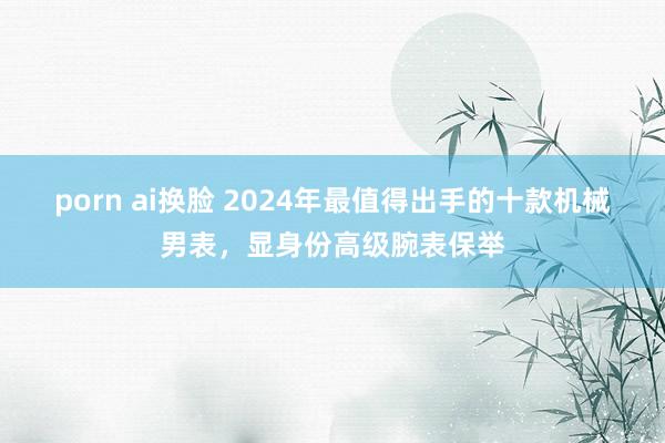 porn ai换脸 2024年最值得出手的十款机械男表，显身份高级腕表保举