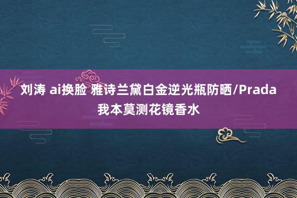 刘涛 ai换脸 雅诗兰黛白金逆光瓶防晒/Prada我本莫测花镜香水