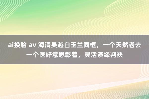 ai换脸 av 海清吴越白玉兰同框，一个天然老去一个医好意思彰着，灵活演绎判袂