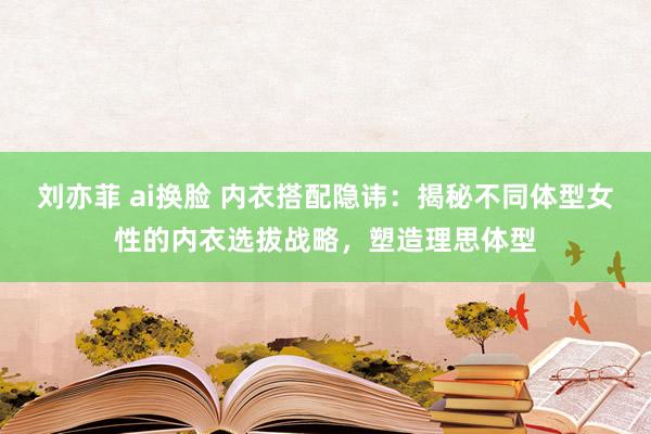 刘亦菲 ai换脸 内衣搭配隐讳：揭秘不同体型女性的内衣选拔战略，塑造理思体型