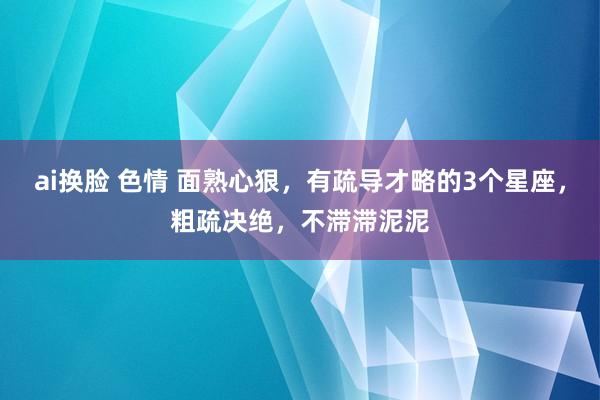 ai换脸 色情 面熟心狠，有疏导才略的3个星座，粗疏决绝，不滞滞泥泥