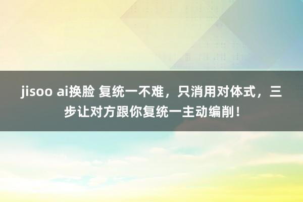 jisoo ai换脸 复统一不难，只消用对体式，三步让对方跟你复统一主动编削！