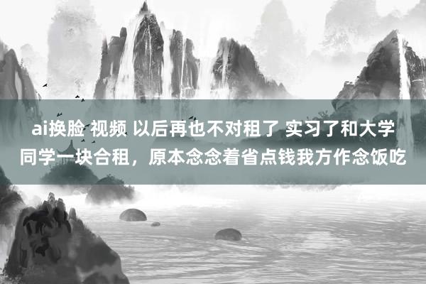 ai换脸 视频 以后再也不对租了 实习了和大学同学一块合租，原本念念着省点钱我方作念饭吃