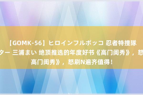 【GOMK-56】ヒロインフルボッコ 忍者特捜隊バードファイター 三浦まい 绝顶推选的年度好书《高门闺秀》，怒刷N遍齐值得！