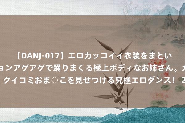 【DANJ-017】エロカッコイイ衣装をまとい、エグイポーズでテンションアゲアゲで踊りまくる極上ボディなお姉さん。ガンガンに腰を振り、クイコミおま○こを見せつける究極エロダンス！ 2 狄龙: 只消让詹姆斯慢下来, 那么他场均也等于唯有10分的水平