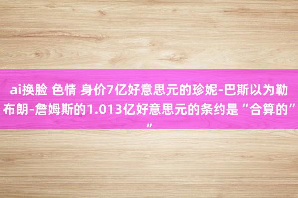 ai换脸 色情 身价7亿好意思元的珍妮-巴斯以为勒布朗-詹姆斯的1.013亿好意思元的条约是“合算的”